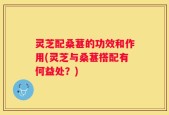 灵芝配桑葚的功效和作用(灵芝与桑葚搭配有何益处？)