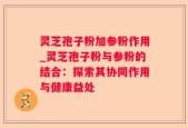 灵芝孢子粉加参粉作用_灵芝孢子粉与参粉的结合：探索其协同作用与健康益处
