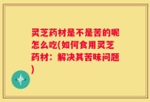 灵芝药材是不是苦的呢怎么吃(如何食用灵芝药材：解决其苦味问题)