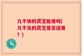 几千块的灵芝能用吗(几千元的灵芝是否适用？)
