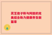 灵芝孢子粉与阿胶的完美结合助力健康养生新篇章