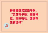 神话破壁灵芝孢子粉_“灵芝孢子粉：破壁神话，高效吸收，健康养生新选择”