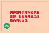 揭开孢子灵芝粉的多重用途，轻松提升生活品质的巧妙方法
