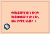 大海家灵芝孢子粉(大海家推出灵芝孢子粉，滋补养生好选择！)