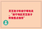 灵芝孢子粉南宁哪有卖_“南宁地区灵芝孢子粉销售点推荐”