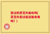 蒸过的灵芝片能吃吗(灵芝片蒸过后还能食用吗？)