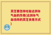 灵芝要怎样吃能达到补气血的作用(达到补气血功效的灵芝食用方式)