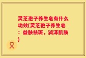 灵芝孢子养生皂有什么功效(灵芝孢子养生皂：益肤祛斑，润泽肌肤)