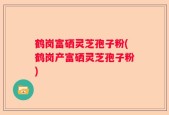 鹤岗富硒灵芝孢子粉(鹤岗产富硒灵芝孢子粉)