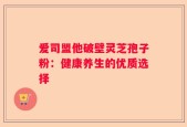 爱司盟他破壁灵芝孢子粉：健康养生的优质选择