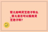 婴儿能喝灵芝孢子粉么_婴儿是否可以服用灵芝孢子粉？