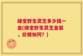 绿宝野生灵芝多少钱一盒(绿宝野生灵芝盒装，价格如何？)