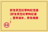 野生灵芝红枣枸杞泡酒(野生灵芝红枣枸杞酒，营养滋补，养生保健)
