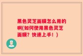 黑色灵芝面膜怎么用的啊(如何使用黑色灵芝面膜？快速上手！)