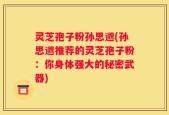 灵芝孢子粉孙思邈(孙思邈推荐的灵芝孢子粉：你身体强大的秘密武器)