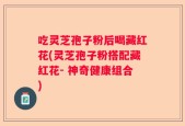 吃灵芝孢子粉后喝藏红花(灵芝孢子粉搭配藏红花- 神奇健康组合)