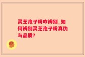 灵芝孢子粉咋辨别_如何辨别灵芝孢子粉真伪与品质？