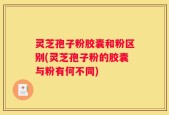 灵芝孢子粉胶囊和粉区别(灵芝孢子粉的胶囊与粉有何不同)