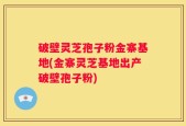 破壁灵芝孢子粉金寨基地(金寨灵芝基地出产破壁孢子粉)