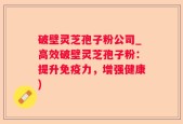 破壁灵芝孢子粉公司_高效破壁灵芝孢子粉：提升免疫力，增强健康)