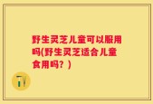 野生灵芝儿童可以服用吗(野生灵芝适合儿童食用吗？)