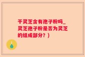 干灵芝含有孢子粉吗_灵芝孢子粉是否为灵芝的组成部分？)