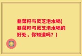 韭菜籽与灵芝泡水喝(韭菜籽与灵芝泡水喝的好处，你知道吗？)