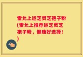 雷允上运芝灵芝孢子粉(雷允上推荐运芝灵芝孢子粉，健康好选择！)