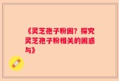 《灵芝孢子粉困？探究灵芝孢子粉相关的困惑与》