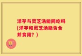 洋芋与灵芝汤能同吃吗(洋芋和灵芝汤能否合并食用？)