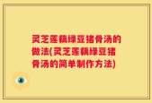 灵芝莲藕绿豆猪骨汤的做法(灵芝莲藕绿豆猪骨汤的简单制作方法)