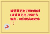 破壁灵芝孢子粉的溶剂(破壁灵芝孢子粉配方解密，助你提高吸收率！)