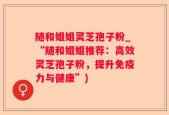 随和姐姐灵芝孢子粉_“随和姐姐推荐：高效灵芝孢子粉，提升免疫力与健康”)