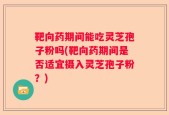 靶向药期间能吃灵芝孢子粉吗(靶向药期间是否适宜摄入灵芝孢子粉？)