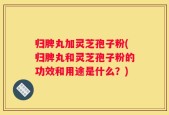 归脾丸加灵芝孢子粉(归脾丸和灵芝孢子粉的功效和用途是什么？)