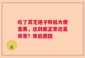 吃了灵芝孢子粉后大便变黑，这到底正常还是异常？背后原因