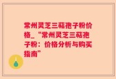 常州灵芝三萜孢子粉价格_“常州灵芝三萜孢子粉：价格分析与购买指南”