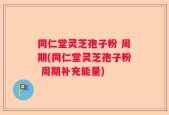 同仁堂灵芝孢子粉 周期(同仁堂灵芝孢子粉 周期补充能量)