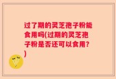 过了期的灵芝孢子粉能食用吗(过期的灵芝孢子粉是否还可以食用？)