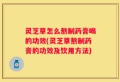 灵芝草怎么熬制药膏喝的功效(灵芝草熬制药膏的功效及饮用方法)