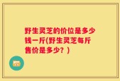 野生灵芝的价位是多少钱一斤(野生灵芝每斤售价是多少？)