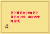 芝宁灵芝孢子粉(芝宁灵芝孢子粉：滋补养生好选择)