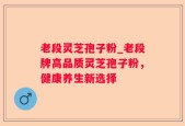 老段灵芝孢子粉_老段牌高品质灵芝孢子粉，健康养生新选择