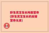 野生灵芝生长所需营养(野生灵芝生长的关键营养元素)