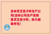 吉林灵芝孢子粉生产公司(吉林公司生产高质量灵芝孢子粉，助力健康养生)