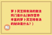 萝卜灵芝排骨汤的做法窍门是什么(制作营养丰富的萝卜灵芝排骨汤的秘诀是什么？)