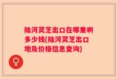 陆河灵芝出口在哪里啊多少钱(陆河灵芝出口地及价格信息查询)