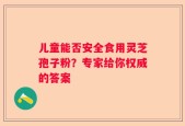 儿童能否安全食用灵芝孢子粉？专家给你权威的答案