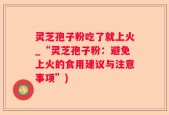 灵芝孢子粉吃了就上火_“灵芝孢子粉：避免上火的食用建议与注意事项”)