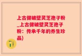 上古健破壁灵芝孢子粉_上古健破壁灵芝孢子粉：传承千年的养生珍品)
